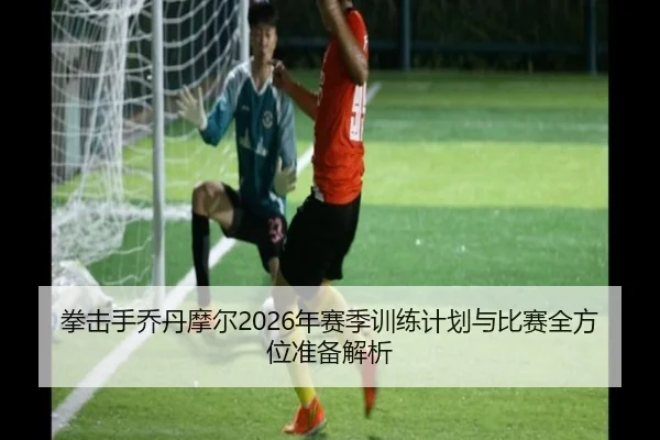 拳击手乔丹摩尔2026年赛季训练计划与比赛全方位准备解析